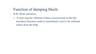 Function of damping block:
In B- Mode operation,
• It must stop the vibration within a microsecond so that the
transducer becomes ready to immediately receive the reflected
echoes from the body
 