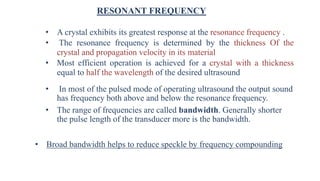RESONANT FREQUENCY
• A crystal exhibits its greatest response at the resonance frequency .
• The resonance frequency is determined by the thickness Of the
crystal and propagation velocity in its material
• Most efficient operation is achieved for a crystal with a thickness
equal to half the wavelength of the desired ultrasound
• In most of the pulsed mode of operating ultrasound the output sound
has frequency both above and below the resonance frequency.
• The range of frequencies are called bandwidth. Generally shorter
the pulse length of the transducer more is the bandwidth.
• Broad bandwidth helps to reduce speckle by frequency compounding
 