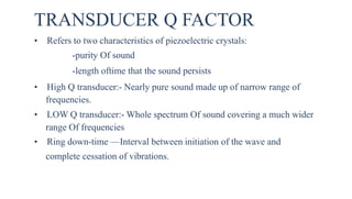 TRANSDUCER Q FACTOR
• Refers to two characteristics of piezoelectric crystals:
-purity Of sound
-length oftime that the sound persists
• High Q transducer:- Nearly pure sound made up of narrow range of
frequencies.
• LOW Q transducer:- Whole spectrum Of sound covering a much wider
range Of frequencies
• Ring down-time —Interval between initiation of the wave and
complete cessation of vibrations.
 