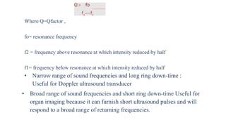 Where Q=Qfactor ,
fo= resonance frequency
f2 = frequency above resonance at which intensity reduced by half
f1= frequency below resonance at which intensity reduced by half
• Narrow range of sound frequencies and long ring down-time :
Useful for Doppler ultrasound transducer
• Broad range of sound frequencies and short ring down-time Useful for
organ imaging because it can furnish short ultrasound pulses and will
respond to a broad range of returning frequencies.
 