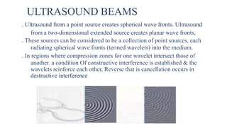ULTRASOUND BEAMS
. Ultrasound from a point source creates spherical wave fronts. Ultrasound
from a two-dimensional extended source creates planar wave fronts,
. These sources can be considered to be a collection of point sources, each
radiating spherical wave fronts (termed wavelets) into the medium.
. In regions where compression zones for one wavelet intersect those of
another. a condition Of constructive interference is established & the
wavelets reinforce each other, Reverse that is cancellation occurs in
destructive interference
 