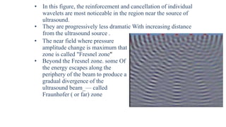 • In this figure, the reinforcement and cancellation of individual
wavelets are most noticeable in the region near the source of
ultrasound.
• They are progressively less dramatic With increasing distance
from the ultrasound source .
• The near field where pressure
amplitude change is maximum that
zone is called "Fresnel zone"
• Beyond the Fresnel zone. some Of
the energy escapes along the
periphery of the beam to produce a
gradual divergence of the
ultrasound beam_— called
Fraunhofer ( or far) zone
 