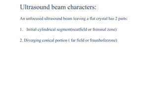 Ultrasound beam characters:
An unfocused ultrasound beam leaving a flat crystal has 2 parts:
1. Initial cylindrical segment(nearfield or frensnal zone)
2. Diverging conical portion ( far field or fraunhoferzone)
 