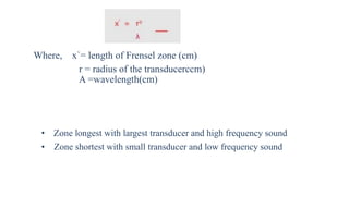 Where, x`= length of Frensel zone (cm)
r = radius of the transducerccm)
A =wavelength(cm)
• Zone longest with largest transducer and high frequency sound
• Zone shortest with small transducer and low frequency sound
 