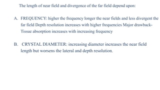 The length of near field and divergence of the far field depend upon:
A. FREQUENCY: higher the frequency longer the near fields and less divergent the
far field Depth resolution increases with higher frequencies Major drawback-
Tissue absorption increases with increasing frequency
B. CRYSTAL DIAMETER: increasing diameter increases the near field
length but worsens the lateral and depth resolution.
 
