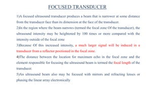 FOCUSED TRANSDUCER
1)A focused ultrasound transducer produces a beam that is narrower at some distance
from the transducer face than its dimension at the face of the transducer.
2)In the region where the beam narrows (termed the focal zone Of the transducer), the
ultrasound intensity may be heightened by 100 times or more compared with the
intensity outside of the focal zone
3)Because Of this increased intensity, a much larger signal will be induced in a
transducer from a reflector positioned in the focal zone.
4)The distance between the location for maximum echo in the focal zone and the
element responsible for focusing the ultrasound beam is termed the focal length of the
transducer.
5)An ultrasound beam also may be focused with mirrors and refracting lenses or
phasing the linear array electronically
 