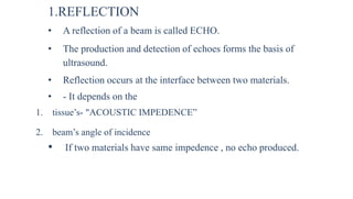 1.REFLECTION
• A reflection of a beam is called ECHO.
• The production and detection of echoes forms the basis of
ultrasound.
• Reflection occurs at the interface between two materials.
• - It depends on the
1. tissue’s- "ACOUSTIC IMPEDENCE”
2. beam’s angle of incidence
• If two materials have same impedence , no echo produced.
 