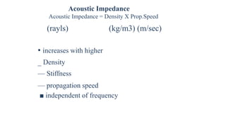 Acoustic Impedance
Acoustic Impedance = Density X Prop.Speed
(rayls) (kg/m3) (m/sec)
• increases with higher
_ Density
— Stiffness
— propagation speed
■ independent of frequency
 