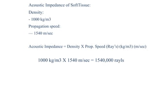 Acoustic Impedance of SoftTissue:
Density:
- 1000 kg/m3
Propagation speed:
— 1540 m/sec
Acoustic Impedance = Density X Prop. Speed (Ray’s) (kg/m3) (m/sec)
1000 kg/m3 X 1540 m/sec = 1540,000 rayls
 
