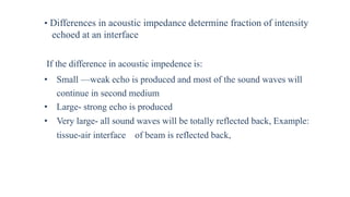 • Differences in acoustic impedance determine fraction of intensity
echoed at an interface
If the difference in acoustic impedence is:
• Small —weak echo is produced and most of the sound waves will
continue in second medium
• Large- strong echo is produced
• Very large- all sound waves will be totally reflected back, Example:
tissue-air interface of beam is reflected back,
 