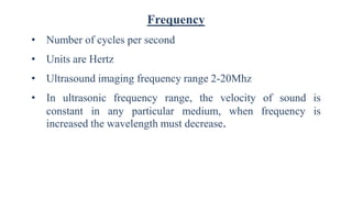 Frequency
• Number of cycles per second
• Units are Hertz
• Ultrasound imaging frequency range 2-20Mhz
• In ultrasonic frequency range, the velocity of sound is
constant in any particular medium, when frequency is
increased the wavelength must decrease.
 