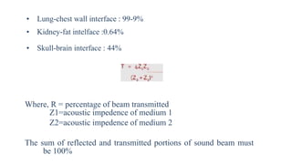 • Lung-chest wall interface : 99-9%
• Kidney-fat intelface :0.64%
• Skull-brain interface : 44%
Where, R = percentage of beam transmitted
Z1=acoustic impedence of medium 1
Z2=acoustic impedence of medium 2
The sum of reflected and transmitted portions of sound beam must
be 100%
 