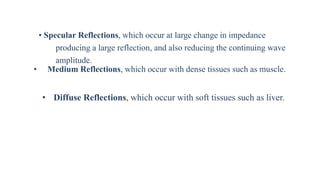 • Specular Reflections, which occur at large change in impedance
producing a large reflection, and also reducing the continuing wave
amplitude.
• Medium Reflections, which occur with dense tissues such as muscle.
• Diffuse Reflections, which occur with soft tissues such as liver.
 