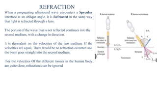 REFRACTION
When a propagating ultrasound wave encounters a Specular
interface at an oblique angle. it is Refracted in the same way
that light is refracted through a lens.
The portion of the wave that is not reflected continues into the
second medium, with a change in direction.
It is dependent on the velocities of the two medium. If the
velocities are equal, There would be no refraction occurred and
the beam goes straight into the second medium.
For the velocities Of the different tissues in the human body
are quite close, refraction's can be ignored
 
