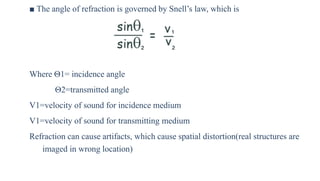 ■ The angle of refraction is governed by Snell’s law, which is
Where Θ1= incidence angle
Θ2=transmitted angle
V1=velocity of sound for incidence medium
V1=velocity of sound for transmitting medium
Refraction can cause artifacts, which cause spatial distortion(real structures are
imaged in wrong location)
 