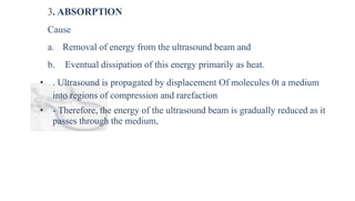 3. ABSORPTlON
Cause
a. Removal of energy from the ultrasound beam and
b. Eventual dissipation of this energy primarily as heat.
• . Ultrasound is propagated by displacement Of molecules 0t a medium
into regions of compression and rarefaction
• - Therefore, the energy of the ultrasound beam is gradually reduced as it
passes through the medium,
 