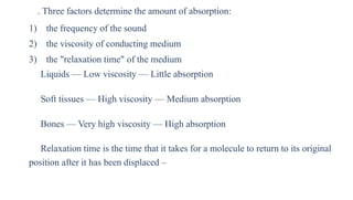 . Three factors determine the amount of absorption:
1) the frequency of the sound
2) the viscosity of conducting medium
3) the "relaxation time" of the medium
Liquids — Low viscosity — Little absorption
Soft tissues — High viscosity — Medium absorption
Bones — Very high viscosity — High absorption
Relaxation time is the time that it takes for a molecule to return to its original
position after it has been displaced –
 