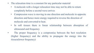 • The relaxation time is a constant for any particular material
• A molecule with a longer relaxation time may not be able to return
completely before a second wave arrives
• Compression wave is moving in one direction and molecule in opposite
direction and hence more energy required to reverse the direction of
molecule and converted to heat.
• In soft tissues there is linear relationship between absorption of
ultrasound and frequency
• The proper frequency is a compromise between the best resolution
(higher frequency) and the ability to propagate the energy into the
tissues(lower frequency)
 