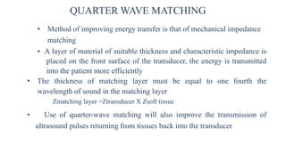 QUARTER WAVE MATCHING
• Method of improving energy transfer is that of mechanical impedance
matching
• A layer of material of suitable thickness and characteristic impedance is
placed on the front surface of the transducer, the energy is transmitted
into the patient more efficiently
• The thickness of matching layer must be equal to one fourth the
wavelength of sound in the matching layer
Zmatching layer =Ztransducer X Zsoft tissue
• Use of quarter-wave matching will also improve the transmission of
ultrasound pulses returning from tissues back into the transducer
 