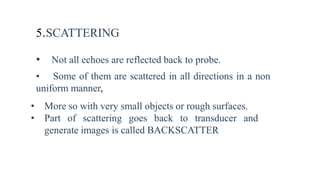5.SCATTERING
• Not all echoes are reflected back to probe.
• Some of them are scattered in all directions in a non
uniform manner,
• More so with very small objects or rough surfaces.
• Part of scattering goes back to transducer and
generate images is called BACKSCATTER
 