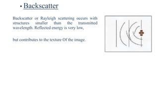 • Backscatter
Backscatter or Rayleigh scattering occurs with
structures smaller than the transmitted
wavelength. Reflected energy is very low,
but contributes to the texture Of the image.
 