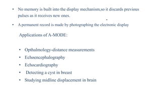 -
• No memory is built into the display mechanism,so it discards previous
pulses as it receives new ones.
• A permanent record is made by photographing the electronic display
Applications of A-MODE:
• Opthalmology-distance measurements
• Echoencephalography
• Echocardiography
• Detecting a cyst in breast
• Studying midline displacement in brain
 
