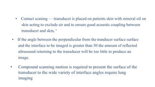 • Contact scaning — transducer is placed on patients skin with mineral oil on
skin acting to exclude air and to ensure good acoustic coupling between
transducer and skin, •
• If the angle between the perpendicular from the tranducer surface surface
and the interface to be imaged is greater than 50 the amount of reflected
ultrasound returning to the transducer will be too little to produce an
image.
• Compound scanning motion is required to present the surface of the
transducer to the wide variety of interface angles require lung
imaging
 