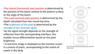 •The lateral (horizontal) pixel position is determined by
the position of the beam relative to the patient surface,
or the angle of the beam.
•The axial (vertical) pixel position is determined by the
depth calculated from the round-trip time.
•The brightness of the pixel is determined by the
strength of the received signal.
•As the signal strength depends on the strength of
reflection from the corresponding interface, this
enables tissue differentiation based on the pixel
brightness.
• A real-time image is displayed on the monitor screen
in a matrix of pixels, corresponding to the matrix of
voxels in the body
 