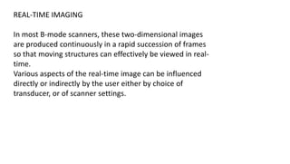 REAL-TIME IMAGING
In most B-mode scanners, these two-dimensional images
are produced continuously in a rapid succession of frames
so that moving structures can effectively be viewed in real-
time.
Various aspects of the real-time image can be influenced
directly or indirectly by the user either by choice of
transducer, or of scanner settings.
 