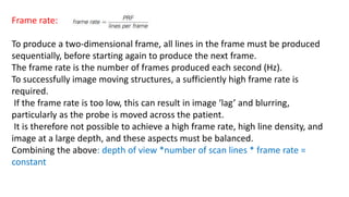 Frame rate:
To produce a two-dimensional frame, all lines in the frame must be produced
sequentially, before starting again to produce the next frame.
The frame rate is the number of frames produced each second (Hz).
To successfully image moving structures, a sufficiently high frame rate is
required.
If the frame rate is too low, this can result in image ‘lag’ and blurring,
particularly as the probe is moved across the patient.
It is therefore not possible to achieve a high frame rate, high line density, and
image at a large depth, and these aspects must be balanced.
Combining the above: depth of view *number of scan lines * frame rate =
constant
 