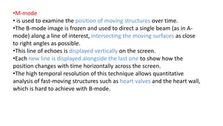 •M-mode
• is used to examine the position of moving structures over time.
•The B-mode image is frozen and used to direct a single beam (as in A-
mode) along a line of interest, intersecting the moving surfaces as close
to right angles as possible.
•This line of echoes is displayed vertically on the screen.
•Each new line is displayed alongside the last one to show how the
position changes with time horizontally across the screen.
•The high temporal resolution of this technique allows quantitative
analysis of fast-moving structures such as heart valves and the heart wall,
which is hard to achieve with B-mode.
 