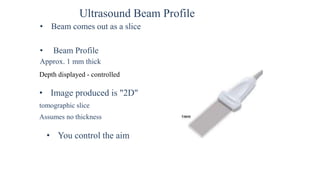 Ultrasound Beam Profile
• Beam comes out as a slice
• Beam Profile
Approx. 1 mm thick
Depth displayed - controlled
• Image produced is "2D"
tomographic slice
Assumes no thickness
• You control the aim
 