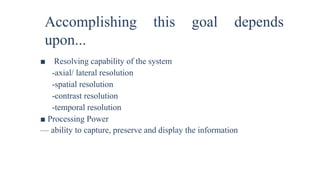 Accomplishing this goal depends
upon...
■ Resolving capability of the system
-axial/ lateral resolution
-spatial resolution
-contrast resolution
-temporal resolution
■ Processing Power
— ability to capture, preserve and display the information
 