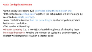 •Axial (or depth) resolution
•is the ability to separate two interfaces along the same scan line.
•If the interfaces are too close together, the echo pulses will overlap and be
recorded as a single interface.
•Axial resolution is about half the pulse length, so shorter pulses produce
better axial resolution.
•This can be achieved by:
•Greater damping (i.e., a low Q) achieved through use of a backing layer.
Increased frequency: keeping the number of cycles in a pulse constant, a
shorter wavelength will result in a shorter pulse
 