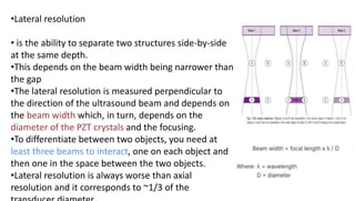 •Lateral resolution
• is the ability to separate two structures side-by-side
at the same depth.
•This depends on the beam width being narrower than
the gap
•The lateral resolution is measured perpendicular to
the direction of the ultrasound beam and depends on
the beam width which, in turn, depends on the
diameter of the PZT crystals and the focusing.
•To differentiate between two objects, you need at
least three beams to interact, one on each object and
then one in the space between the two objects.
•Lateral resolution is always worse than axial
resolution and it corresponds to ~1/3 of the
 