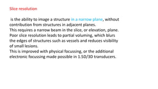 Slice resolution
is the ability to image a structure in a narrow plane, without
contribution from structures in adjacent planes.
This requires a narrow beam in the slice, or elevation, plane.
Poor slice resolution leads to partial voluming, which blurs
the edges of structures such as vessels and reduces visibility
of small lesions.
This is improved with physical focussing, or the additional
electronic focussing made possible in 1.5D/3D transducers.
 