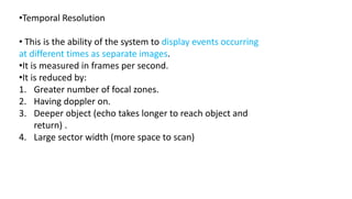 •Temporal Resolution
• This is the ability of the system to display events occurring
at different times as separate images.
•It is measured in frames per second.
•It is reduced by:
1. Greater number of focal zones.
2. Having doppler on.
3. Deeper object (echo takes longer to reach object and
return) .
4. Large sector width (more space to scan)
 