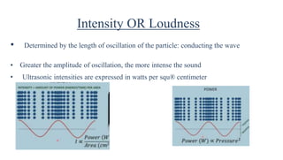 Intensity OR Loudness
• Determined by the length of oscillation of the particle: conducting the wave
• Greater the amplitude of oscillation, the more intense the sound
• Ultrasonic intensities are expressed in watts per squ® centimeter
 