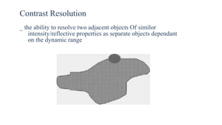 Contrast Resolution
_ the ability to resolve two adjacent objects Of similor
intensity/reflective properties as separate objects dependant
on the dynamic range
 