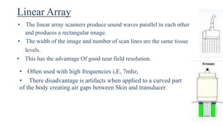 Linear Array
• The linear array scanners produce sound waves parallel to each other
and produces a rectangular image.
• The width of the image and number of scan lines are the same tissue
levels.
• This has the advantage Of good near field resolution.
• Often used with high frequencies i,E, 7mhz,
• There disadvantage is artifacts when applied to a curved part
of the body creating air gaps between Skin and transducer.
 
