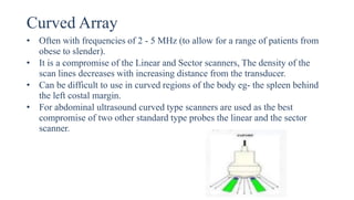 Curved Array
• Often with frequencies of 2 - 5 MHz (to allow for a range of patients from
obese to slender).
• It is a compromise of the Linear and Sector scanners, The density of the
scan lines decreases with increasing distance from the transducer.
• Can be difficult to use in curved regions of the body eg- the spleen behind
the left costal margin.
• For abdominal ultrasound curved type scanners are used as the best
compromise of two other standard type probes the linear and the sector
scanner.
 
