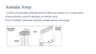 Annular Array
A series of concentric elements nested within one another in a circular piece
of piezoelectric crystal to produce an annular array.
Use of multiple concentric elements enables precise focussing-
 