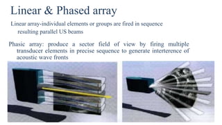 Linear & Phased array
Linear array-individual elements or groups are fired in sequence
resulting parallel US beams
Phasic array: produce a sector field of view by firing multiple
transducer elements in precise sequence to generate interterence of
acoustic wave fronts
 
