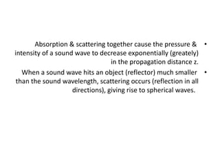 •
Absorption & scattering together cause the pressure &
intensity of a sound wave to decrease exponentially (greately)
in the propagation distance z.
•
When a sound wave hits an object (reflector) much smaller
than the sound wavelength, scattering occurs (reflection in all
directions), giving rise to spherical waves.
 