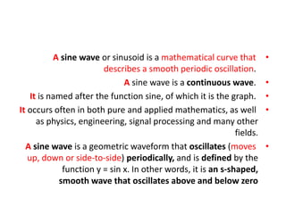 •
A sine wave or sinusoid is a mathematical curve that
describes a smooth periodic oscillation.
•
A sine wave is a continuous wave.
•
It is named after the function sine, of which it is the graph.
•
It occurs often in both pure and applied mathematics, as well
as physics, engineering, signal processing and many other
fields.
•
A sine wave is a geometric waveform that oscillates (moves
up, down or side-to-side) periodically, and is defined by the
function y = sin x. In other words, it is an s-shaped,
smooth wave that oscillates above and below zero
 