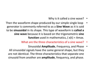 •
Why is it called a sine wave?
•
Then the waveform shape produced by our simple single loop
generator is commonly referred to as a Sine Wave as it is said
to be sinusoidal in its shape. This type of waveform is called a
sine wave because it is based on the trigonometric sine
function used in mathematics, ( x(t) = Amax.
•
What are the three characteristics of a sine wave?
•
Sinusoidal Amplitude, Frequency, and Phase
All sinusoidal signals have the same general shape, but they
are not identical. The three characteristics that separate one
sinusoid from another are amplitude, frequency, and phase.
 