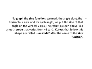 •
To graph the sine function, we mark the angle along the
horizontal x axis, and for each angle, we put the sine of that
angle on the vertical y-axis. The result, as seen above, is a
smooth curve that varies from +1 to -1. Curves that follow this
shape are called 'sinusoidal' after the name of the sine
function.
 