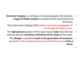 •
Harmonic imaging is a technique in ultrasonography that provides
images of better quality as compared with conventional US
technique.
•
Tissue Harmonic Imaging (THI) exploits non-linear propagation of
US through the body tissues.
•
The high pressure portion of the wave travels faster than the low
pressure portion resulting in distortion of the shape of the wave.
•
This change in waveform leads to the generation of harmonics
(multiples of the fundamental or transmitted frequency) from a
tissue.
•
 