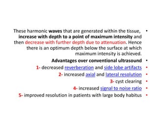 •
These harmonic waves that are generated within the tissue,
increase with depth to a point of maximum intensity and
then decrease with further depth due to attenuation. Hence
there is an optimum depth below the surface at which
maximum intensity is achieved.
•
Advantages over conventional ultrasound
•
1- decreased reverberation and side lobe artifacts
•
2- increased axial and lateral resolution
•
3- cyst clearing
•
4- increased signal to noise ratio
•
5- improved resolution in patients with large body habitus
 