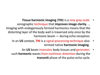 •
Tissue harmonic imaging (THI) is a new gray-scale
sonographic technique that improves image clarity. ...
Imaging with endogenously formed harmonics means that the
distorting layer of the body wall is traversed only once by the
harmonic beam — during echo reception.
•
In an US context, THI is a signal processing technique also
termed native harmonic imaging.
•
An US beam insonates body tissues and generates
such harmonic waves from nonlinear distortion during the
transmit phase of the pulse‐echo cycle.
 